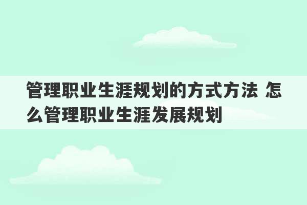 管理职业生涯规划的方式方法 怎么管理职业生涯发展规划