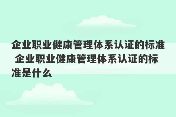 企业职业健康管理体系认证的标准 企业职业健康管理体系认证的标准是什么