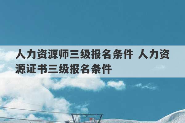 人力资源师三级报名条件 人力资源证书三级报名条件