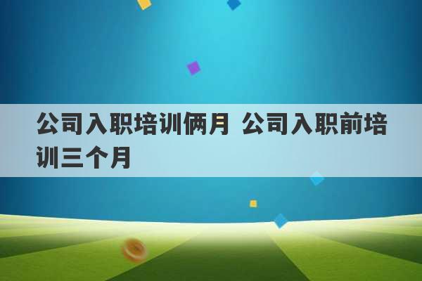 公司入职培训俩月 公司入职前培训三个月