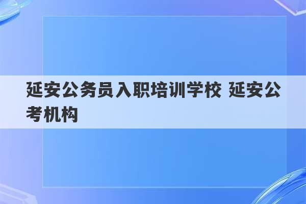 延安公务员入职培训学校 延安公考机构