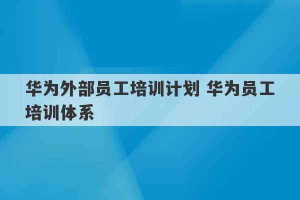 华为外部员工培训计划 华为员工培训体系