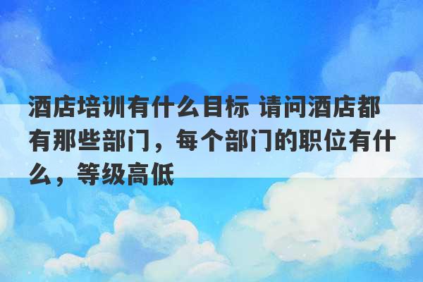 酒店培训有什么目标 请问酒店都有那些部门，每个部门的职位有什么，等级高低