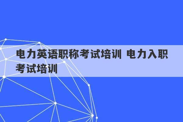 电力英语职称考试培训 电力入职考试培训