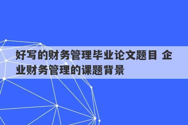 好写的财务管理毕业论文题目 企业财务管理的课题背景