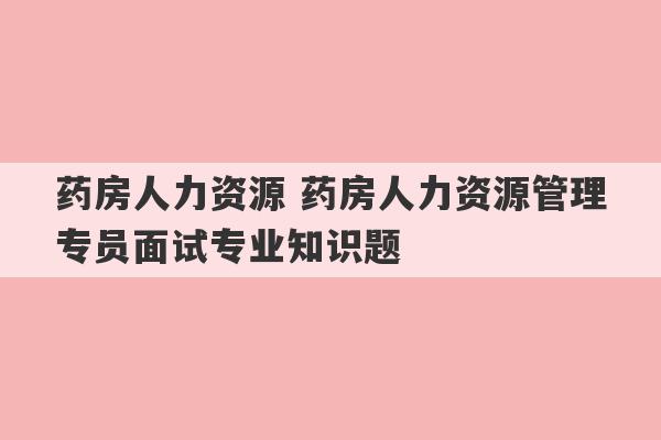 药房人力资源 药房人力资源管理专员面试专业知识题