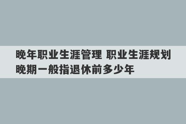 晚年职业生涯管理 职业生涯规划晚期一般指退休前多少年