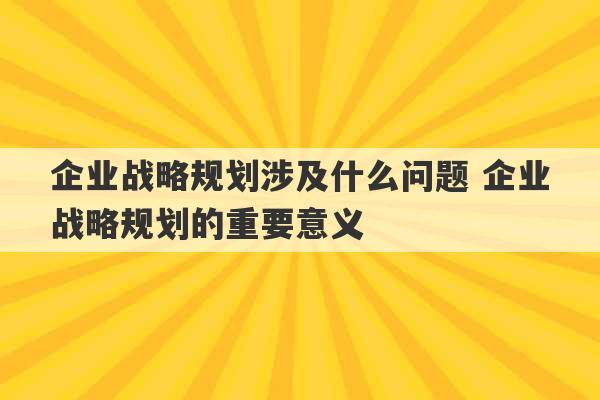 企业战略规划涉及什么问题 企业战略规划的重要意义