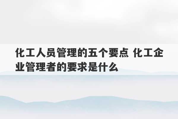 化工人员管理的五个要点 化工企业管理者的要求是什么