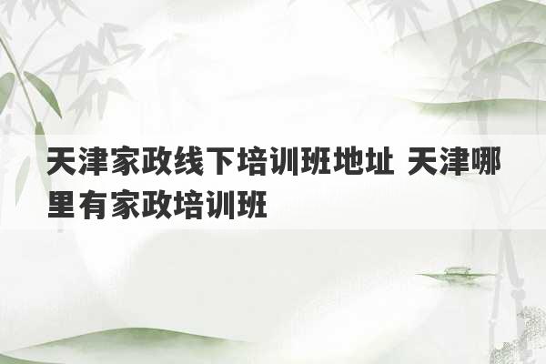 天津家政线下培训班地址 天津哪里有家政培训班