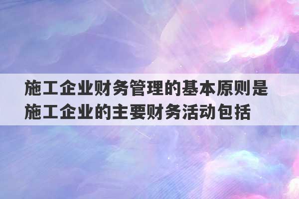 施工企业财务管理的基本原则是 施工企业的主要财务活动包括