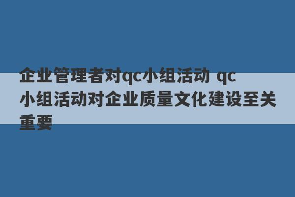 企业管理者对qc小组活动 qc小组活动对企业质量文化建设至关重要