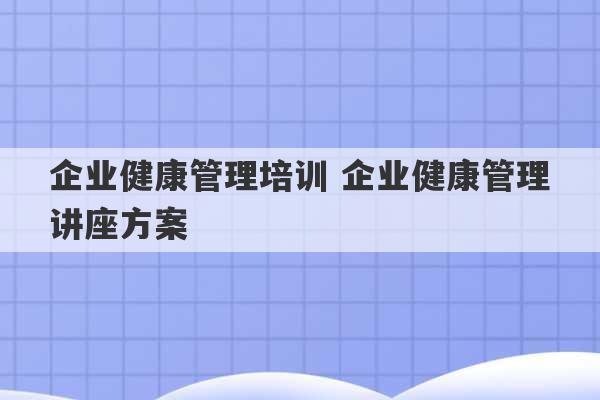 企业健康管理培训 企业健康管理讲座方案