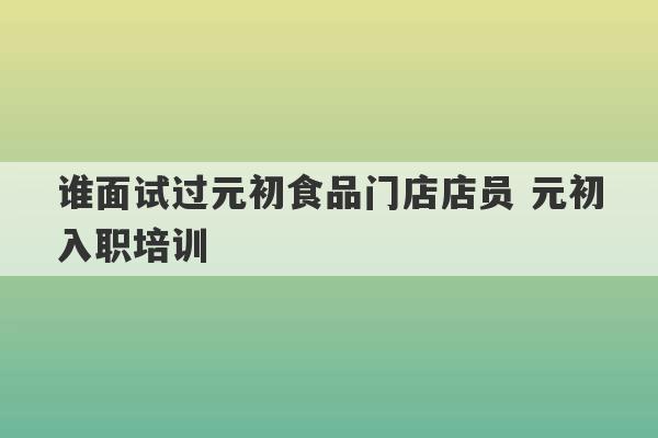 谁面试过元初食品门店店员 元初入职培训