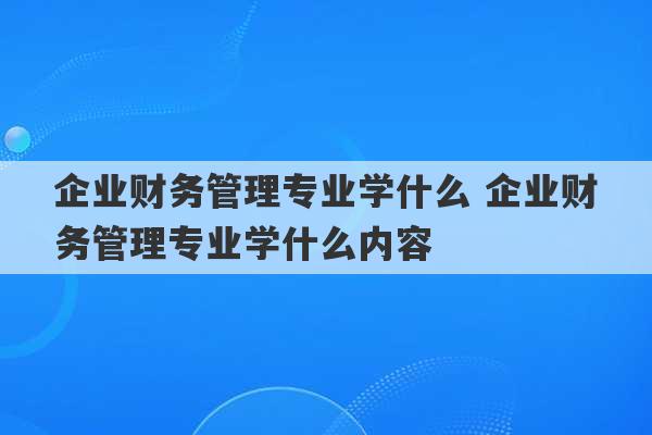 企业财务管理专业学什么 企业财务管理专业学什么内容