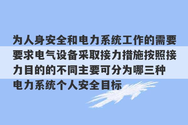 为人身安全和电力系统工作的需要要求电气设备采取接力措施按照接力目的的不同主要可分为哪三种 电力系统个人安全目标