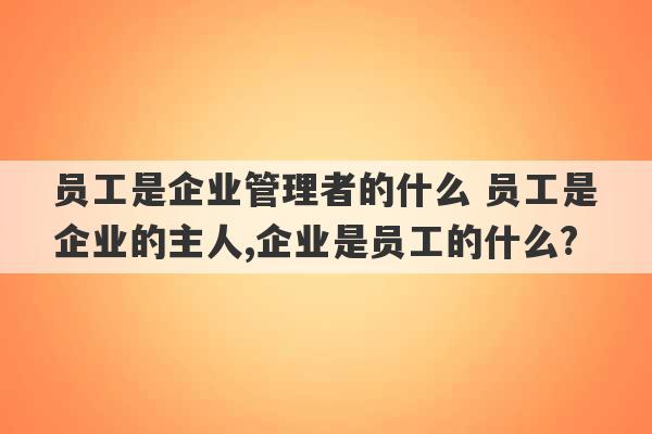 员工是企业管理者的什么 员工是企业的主人,企业是员工的什么?