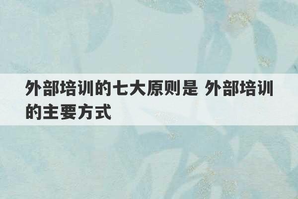 外部培训的七大原则是 外部培训的主要方式