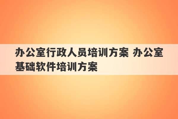 办公室行政人员培训方案 办公室基础软件培训方案