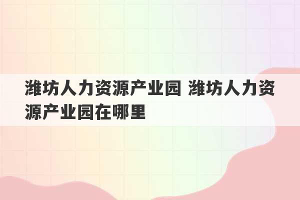 潍坊人力资源产业园 潍坊人力资源产业园在哪里