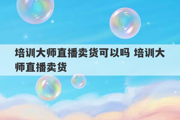 培训大师直播卖货可以吗 培训大师直播卖货