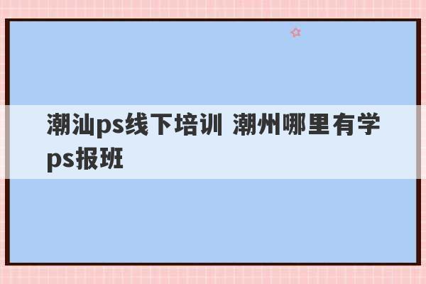 潮汕ps线下培训 潮州哪里有学ps报班