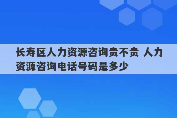 长寿区人力资源咨询贵不贵 人力资源咨询电话号码是多少