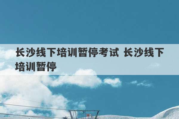 长沙线下培训暂停考试 长沙线下培训暂停