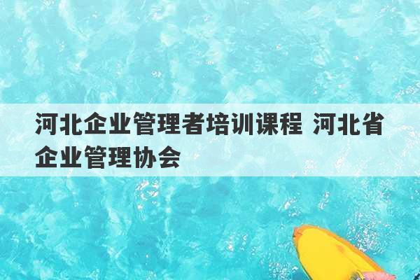 河北企业管理者培训课程 河北省企业管理协会