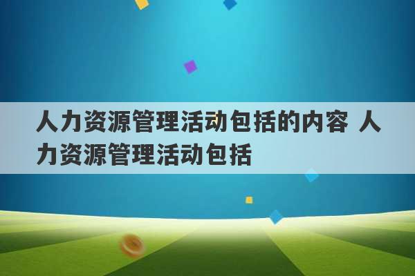 人力资源管理活动包括的内容 人力资源管理活动包括