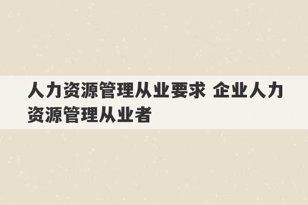 人力资源管理从业要求 企业人力资源管理从业者