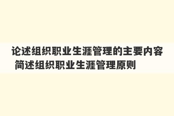 论述组织职业生涯管理的主要内容 简述组织职业生涯管理原则