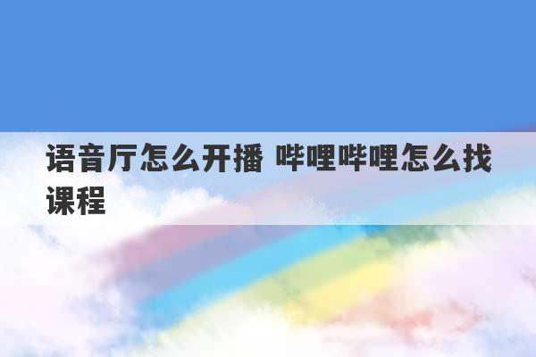 语音厅怎么开播 哔哩哔哩怎么找课程