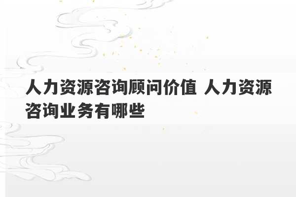 人力资源咨询顾问价值 人力资源咨询业务有哪些