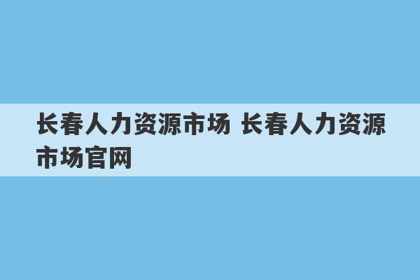 长春人力资源市场 长春人力资源市场官网