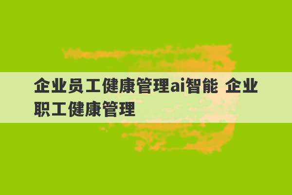 企业员工健康管理ai智能 企业职工健康管理