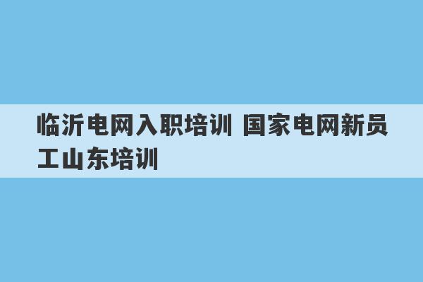 临沂电网入职培训 国家电网新员工山东培训