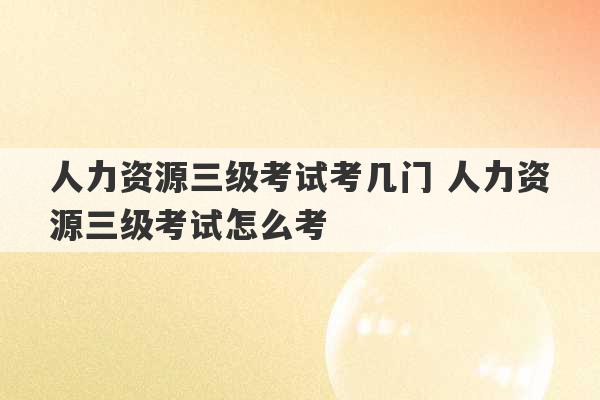 人力资源三级考试考几门 人力资源三级考试怎么考