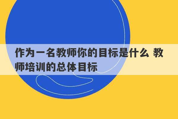 作为一名教师你的目标是什么 教师培训的总体目标