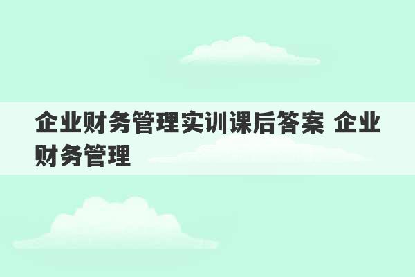 企业财务管理实训课后答案 企业财务管理