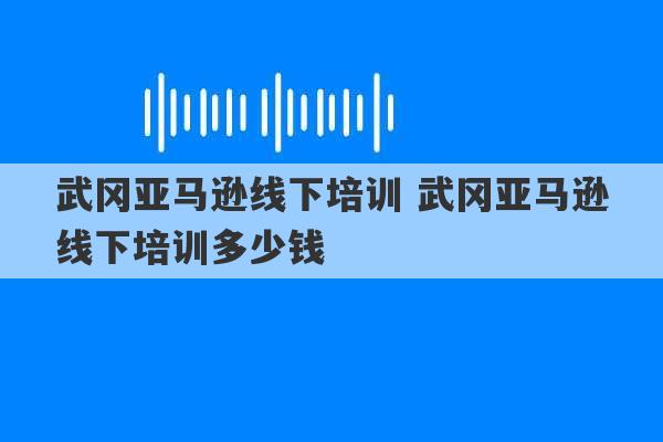 武冈亚马逊线下培训 武冈亚马逊线下培训多少钱