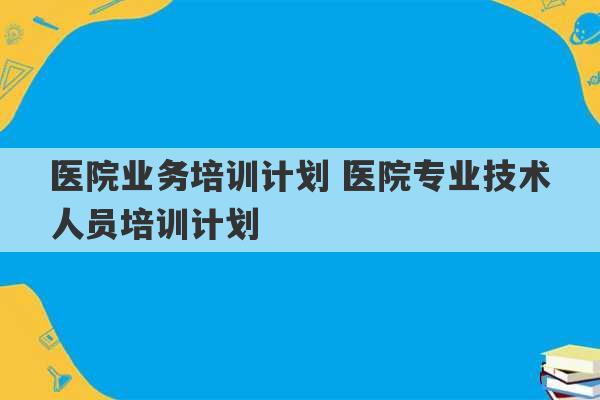 医院业务培训计划 医院专业技术人员培训计划