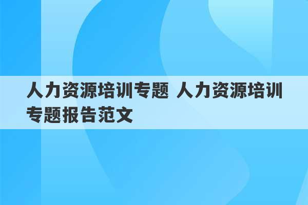 人力资源培训专题 人力资源培训专题报告范文