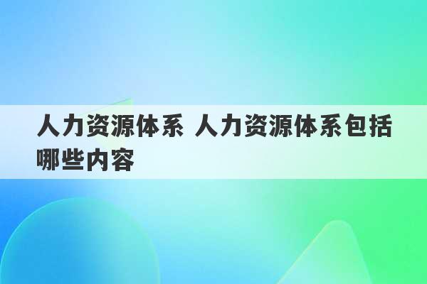 人力资源体系 人力资源体系包括哪些内容