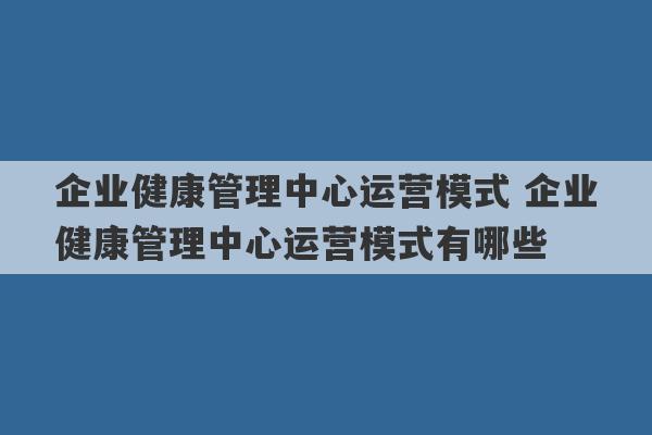 企业健康管理中心运营模式 企业健康管理中心运营模式有哪些