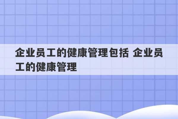 企业员工的健康管理包括 企业员工的健康管理