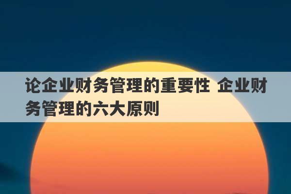 论企业财务管理的重要性 企业财务管理的六大原则