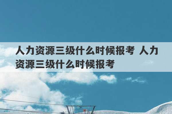 人力资源三级什么时候报考 人力资源三级什么时候报考