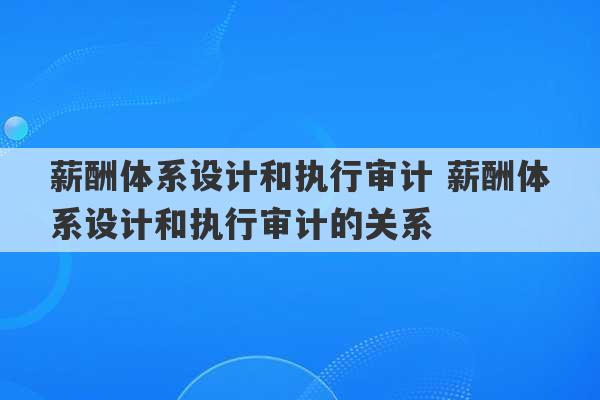 薪酬体系设计和执行审计 薪酬体系设计和执行审计的关系