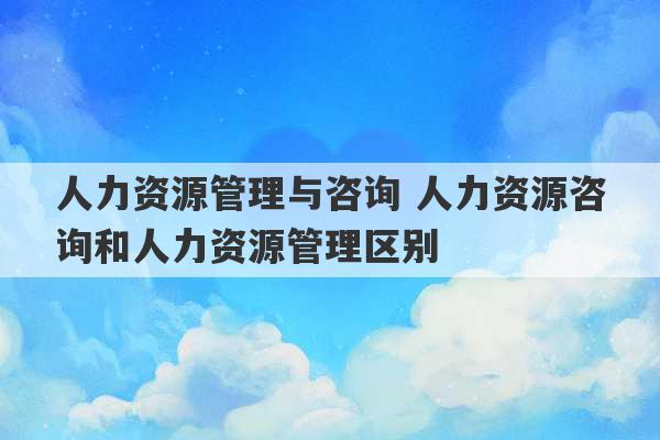 人力资源管理与咨询 人力资源咨询和人力资源管理区别